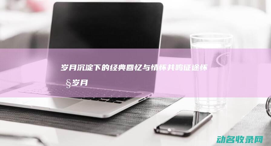 岁月沉淀下的经典回忆与情怀共鸣 征途怀旧 (岁月沉淀下的深情)