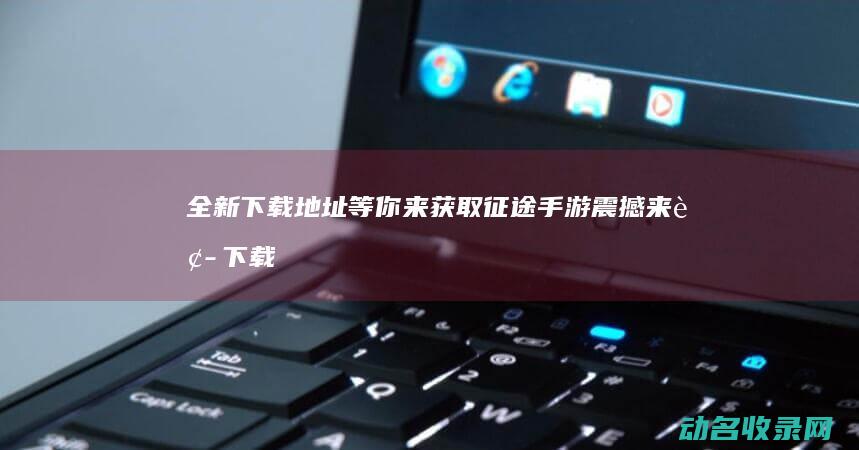 全新下载地址等你来获取 征途手游震撼来袭 (下载 地址)