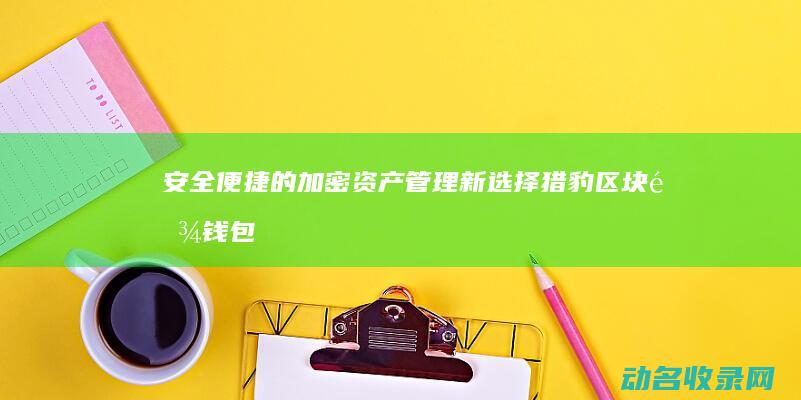 安全便捷的加密资产管理新选择 猎豹区块链钱包 (安全便捷的加油车)